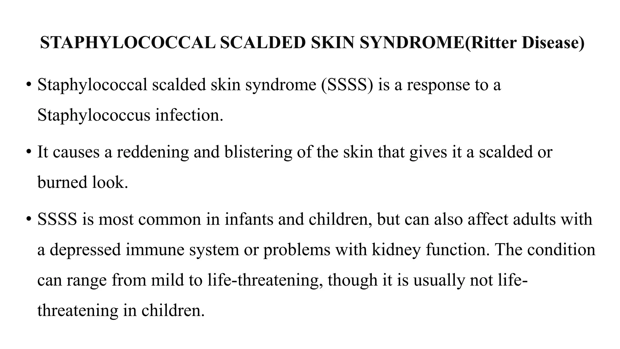 STAPHYLOCOCCAL SCALDED SKIN SYNDROME(Ritter Disease)
• Staphylococcal scalded skin syndrome (SSSS) is a response to a
Staphylococcus infection.
• It causes a reddening and blistering of the skin that gives it a scalded or
burned look.
• SSSS is most common in infants and children, but can also affect adults with
a depressed immune system or problems with kidney function. The condition
can range from mild to life-threatening, though it is usually not life-
threatening in children.
 