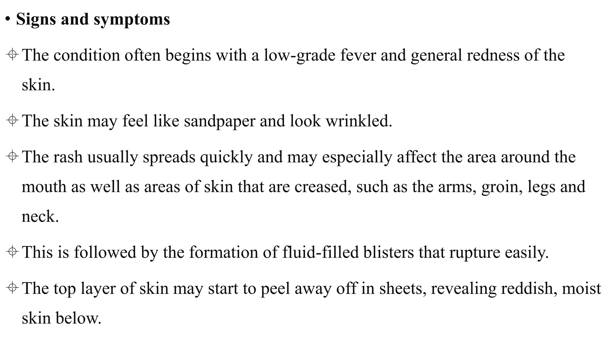 • Signs and symptoms
The condition often begins with a low-grade fever and general redness of the
skin.
The skin may feel like sandpaper and look wrinkled.
The rash usually spreads quickly and may especially affect the area around the
mouth as well as areas of skin that are creased, such as the arms, groin, legs and
neck.
This is followed by the formation of fluid-filled blisters that rupture easily.
The top layer of skin may start to peel away off in sheets, revealing reddish, moist
skin below.
 