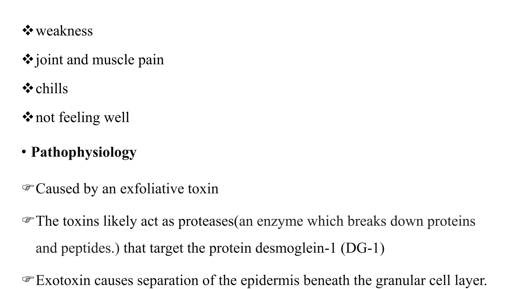 weakness
joint and muscle pain
chills
not feeling well
• Pathophysiology
Caused by an exfoliative toxin
The toxins likely act as proteases(an enzyme which breaks down proteins
and peptides.) that target the protein desmoglein-1 (DG-1)
Exotoxin causes separation of the epidermis beneath the granular cell layer.
 