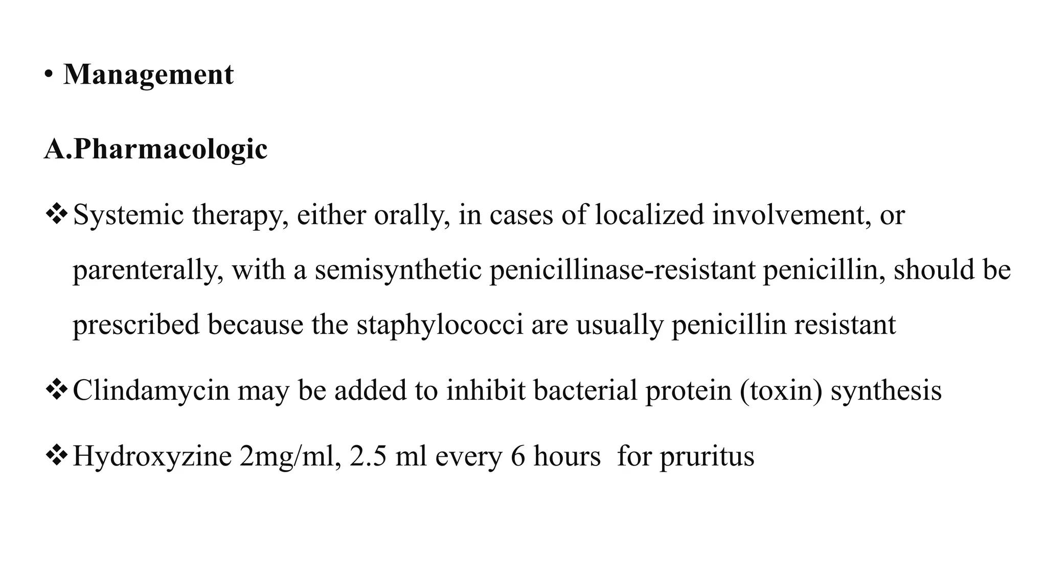 • Management
A.Pharmacologic
Systemic therapy, either orally, in cases of localized involvement, or
parenterally, with a semisynthetic penicillinase-resistant penicillin, should be
prescribed because the staphylococci are usually penicillin resistant
Clindamycin may be added to inhibit bacterial protein (toxin) synthesis
Hydroxyzine 2mg/ml, 2.5 ml every 6 hours for pruritus
 