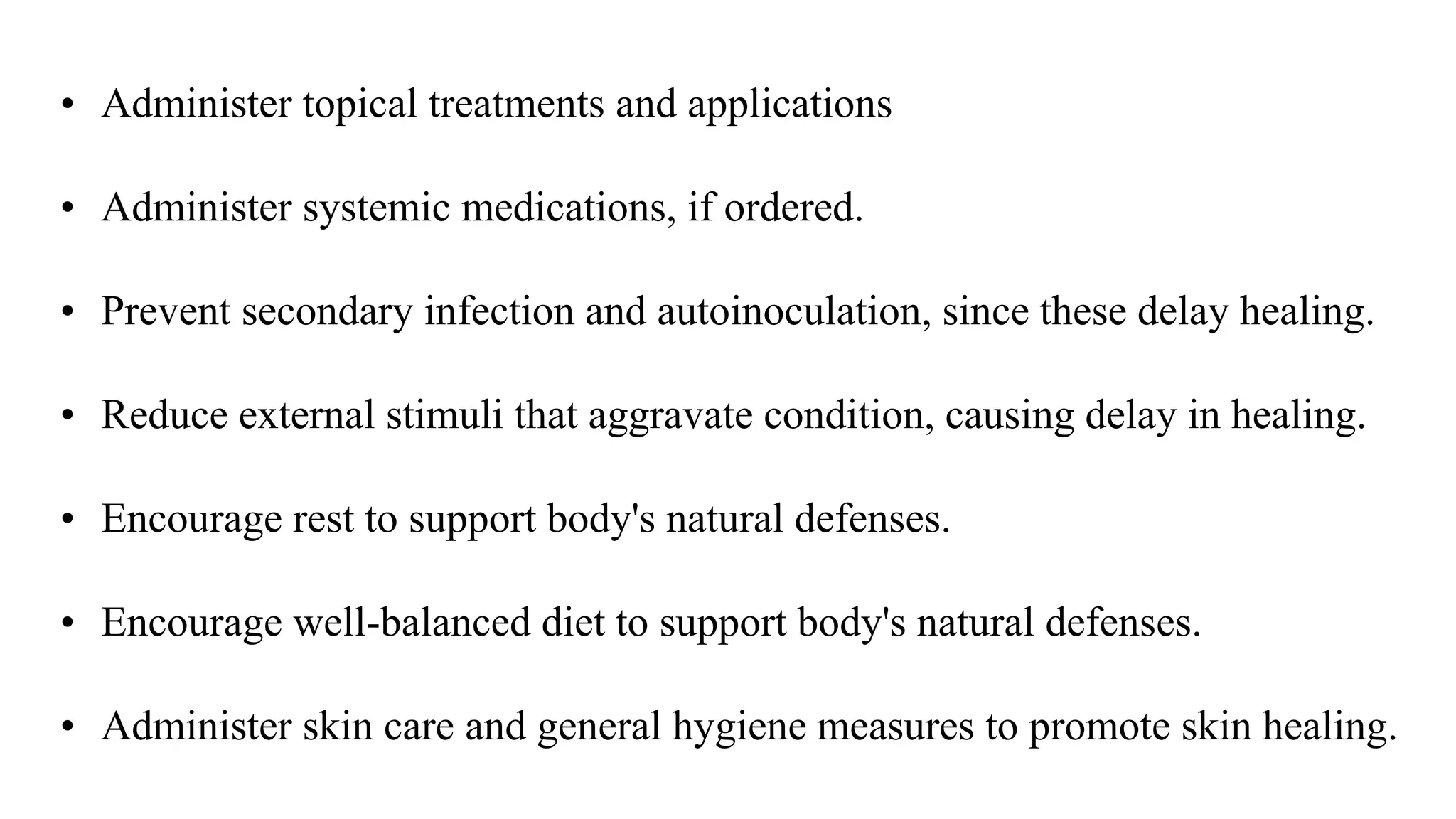 • Administer topical treatments and applications
• Administer systemic medications, if ordered.
• Prevent secondary infection and autoinoculation, since these delay healing.
• Reduce external stimuli that aggravate condition, causing delay in healing.
• Encourage rest to support body's natural defenses.
• Encourage well-balanced diet to support body's natural defenses.
• Administer skin care and general hygiene measures to promote skin healing.
 