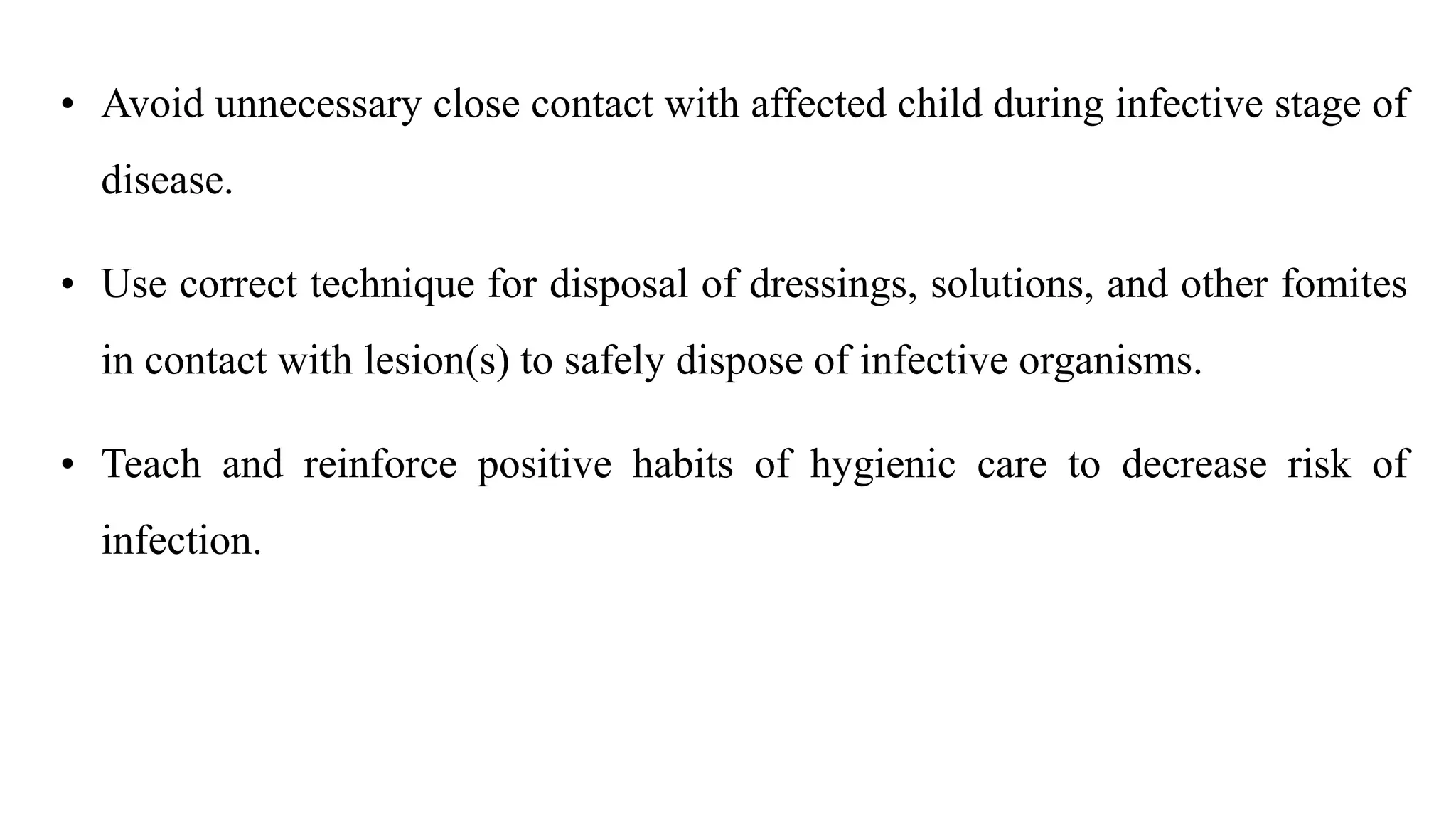 • Avoid unnecessary close contact with affected child during infective stage of
disease.
• Use correct technique for disposal of dressings, solutions, and other fomites
in contact with lesion(s) to safely dispose of infective organisms.
• Teach and reinforce positive habits of hygienic care to decrease risk of
infection.
 