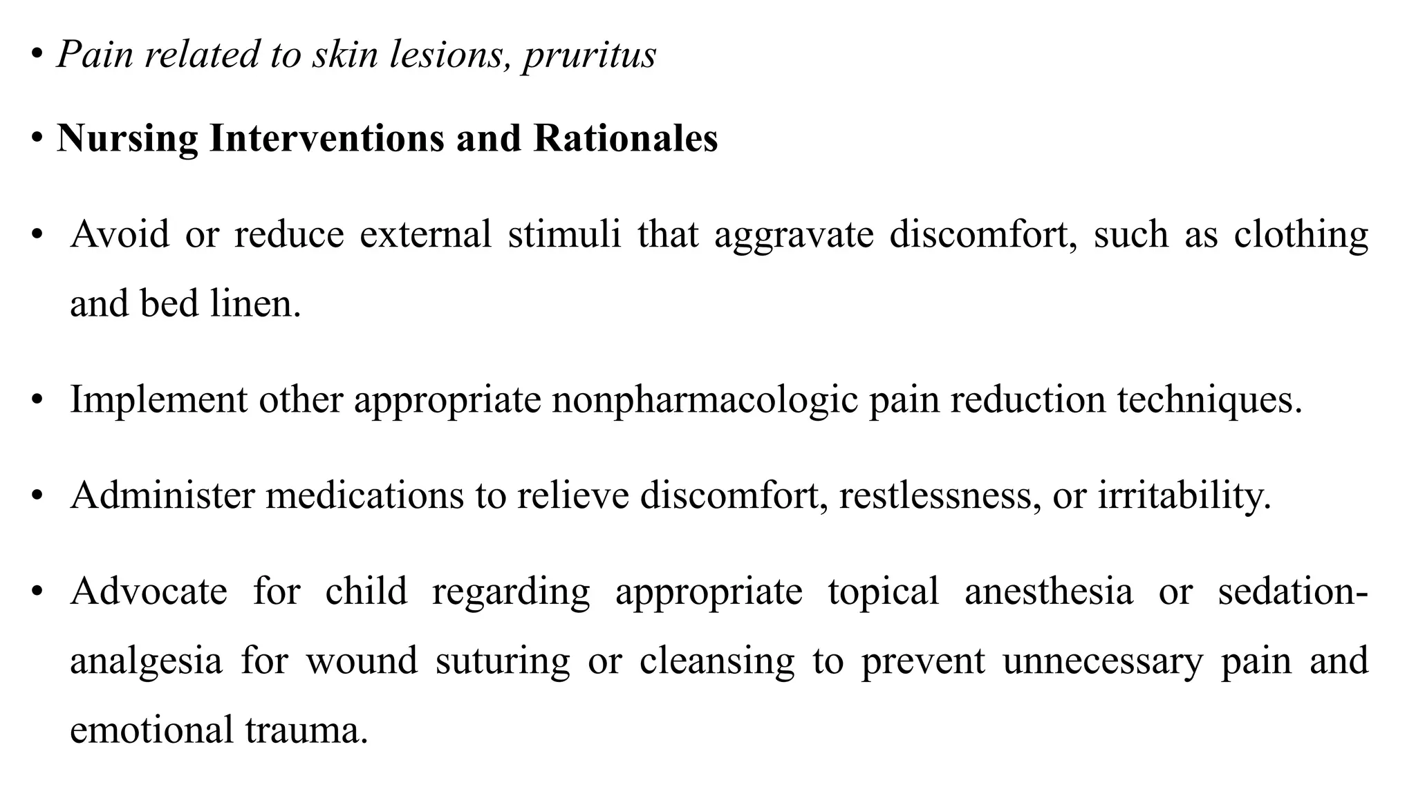 • Pain related to skin lesions, pruritus
• Nursing Interventions and Rationales
• Avoid or reduce external stimuli that aggravate discomfort, such as clothing
and bed linen.
• Implement other appropriate nonpharmacologic pain reduction techniques.
• Administer medications to relieve discomfort, restlessness, or irritability.
• Advocate for child regarding appropriate topical anesthesia or sedation-
analgesia for wound suturing or cleansing to prevent unnecessary pain and
emotional trauma.
 