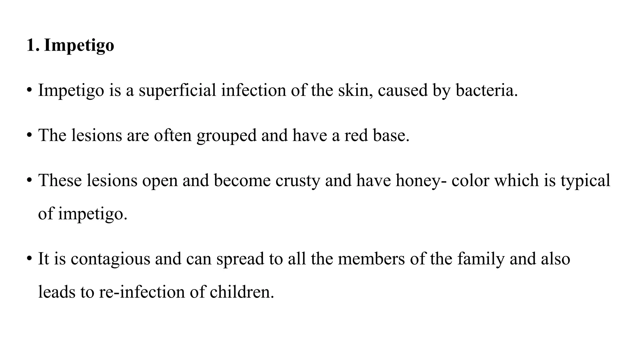 1. Impetigo
• Impetigo is a superficial infection of the skin, caused by bacteria.
• The lesions are often grouped and have a red base.
• These lesions open and become crusty and have honey- color which is typical
of impetigo.
• It is contagious and can spread to all the members of the family and also
leads to re-infection of children.
 