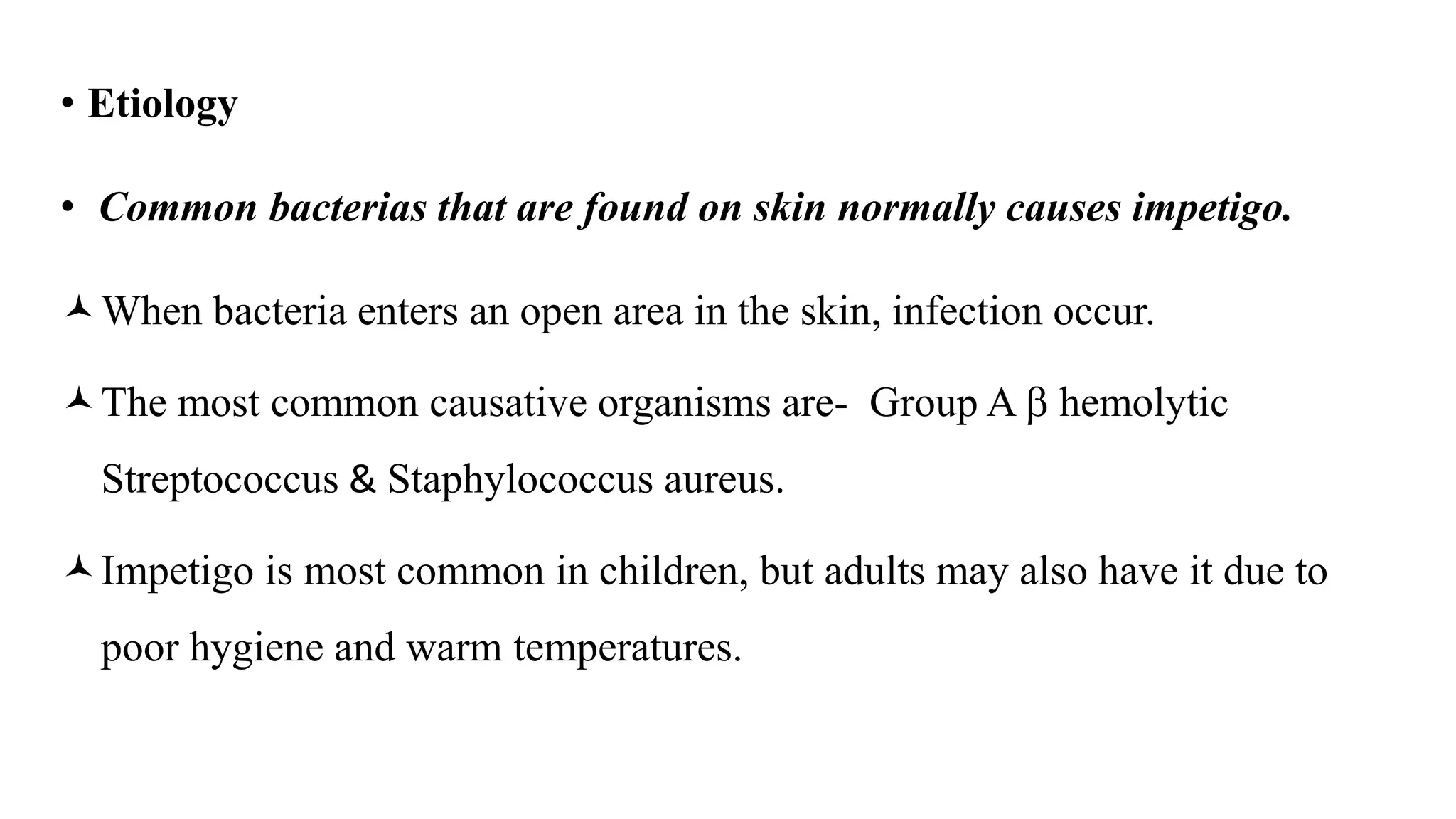 • Etiology
• Common bacterias that are found on skin normally causes impetigo.
When bacteria enters an open area in the skin, infection occur.
The most common causative organisms are- Group A  hemolytic
Streptococcus & Staphylococcus aureus.
Impetigo is most common in children, but adults may also have it due to
poor hygiene and warm temperatures.
 