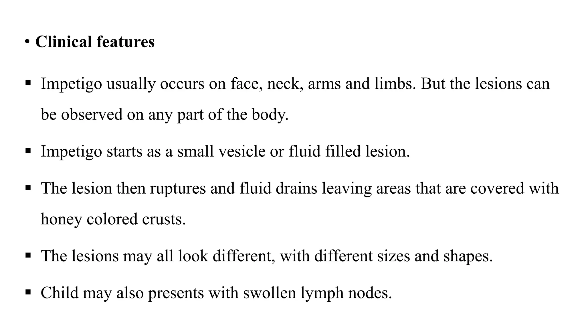 • Clinical features
 Impetigo usually occurs on face, neck, arms and limbs. But the lesions can
be observed on any part of the body.
 Impetigo starts as a small vesicle or fluid filled lesion.
 The lesion then ruptures and fluid drains leaving areas that are covered with
honey colored crusts.
 The lesions may all look different, with different sizes and shapes.
 Child may also presents with swollen lymph nodes.
 