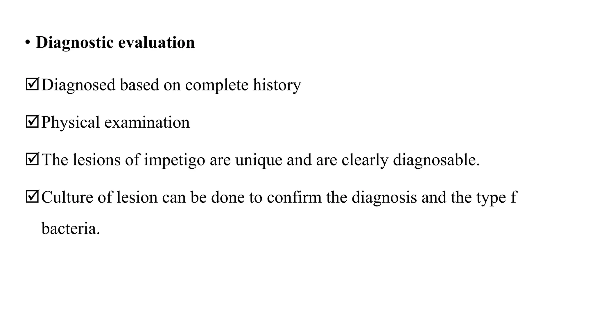 • Diagnostic evaluation
Diagnosed based on complete history
Physical examination
The lesions of impetigo are unique and are clearly diagnosable.
Culture of lesion can be done to confirm the diagnosis and the type f
bacteria.
 