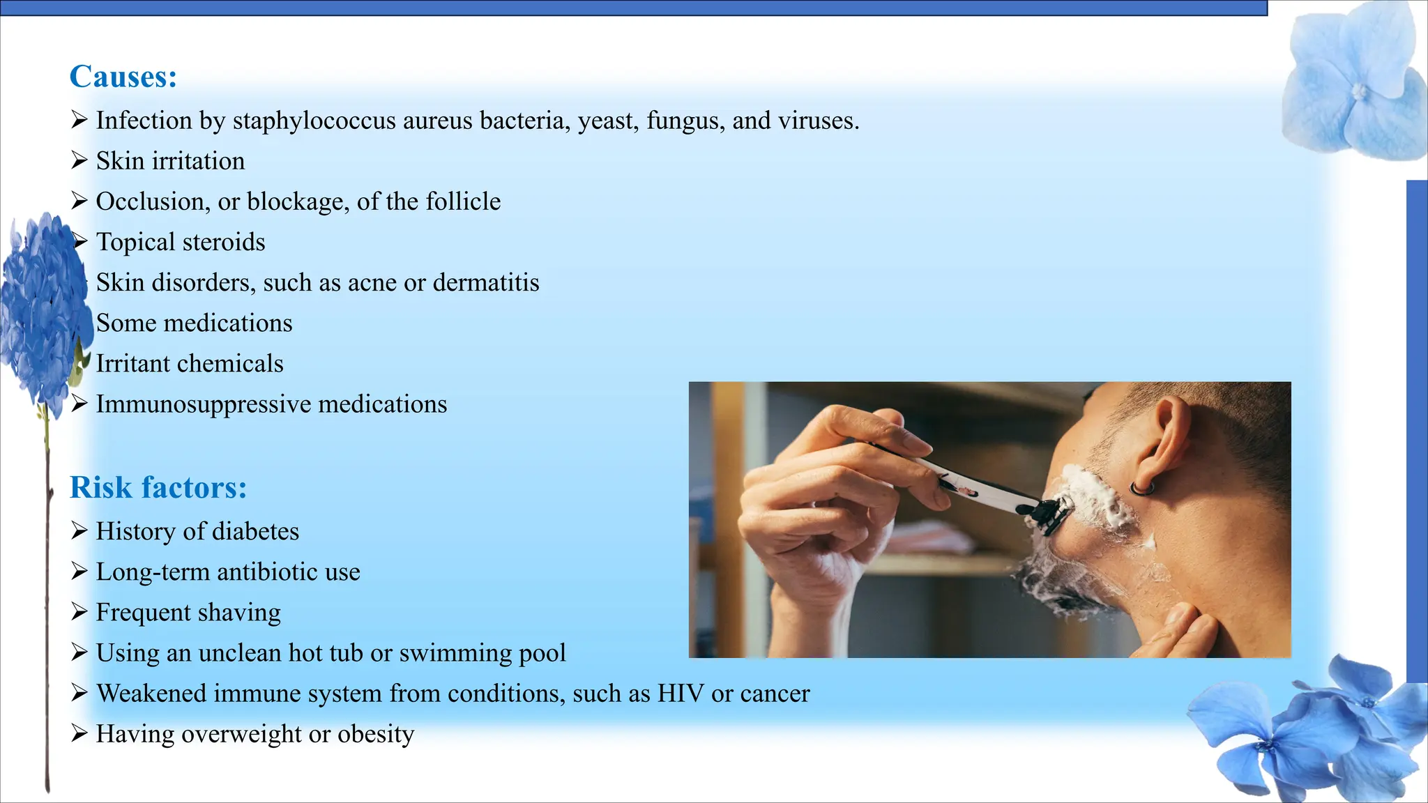 Causes:
Ø Infection by staphylococcus aureus bacteria, yeast, fungus, and viruses.
Ø Skin irritation
Ø Occlusion, or blockage, of the follicle
Ø Topical steroids
Ø Skin disorders, such as acne or dermatitis
Ø Some medications
Ø Irritant chemicals
Ø Immunosuppressive medications
Risk factors:
Ø History of diabetes
Ø Long-term antibiotic use
Ø Frequent shaving
Ø Using an unclean hot tub or swimming pool
Ø Weakened immune system from conditions, such as HIV or cancer
Ø Having overweight or obesity
 