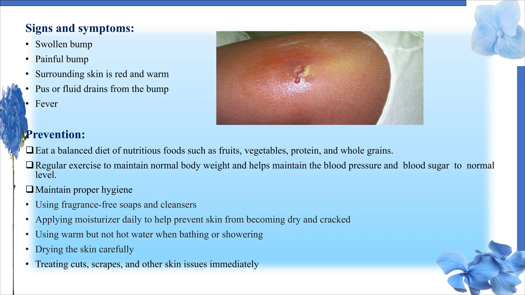 Signs and symptoms:
• Swollen bump
• Painful bump
• Surrounding skin is red and warm
• Pus or fluid drains from the bump
• Fever
Prevention:
qEat a balanced diet of nutritious foods such as fruits, vegetables, protein, and whole grains.
qRegular exercise to maintain normal body weight and helps maintain the blood pressure and blood sugar to normal
level.
qMaintain proper hygiene
• Using fragrance-free soaps and cleansers
• Applying moisturizer daily to help prevent skin from becoming dry and cracked
• Using warm but not hot water when bathing or showering
• Drying the skin carefully
• Treating cuts, scrapes, and other skin issues immediately
 