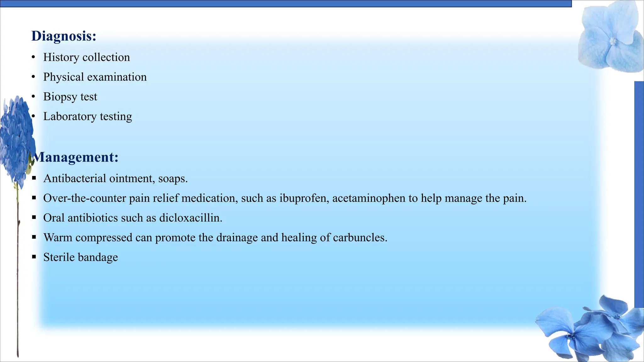 Diagnosis:
• History collection
• Physical examination
• Biopsy test
• Laboratory testing
Management:
§ Antibacterial ointment, soaps.
§ Over-the-counter pain relief medication, such as ibuprofen, acetaminophen to help manage the pain.
§ Oral antibiotics such as dicloxacillin.
§ Warm compressed can promote the drainage and healing of carbuncles.
§ Sterile bandage
 