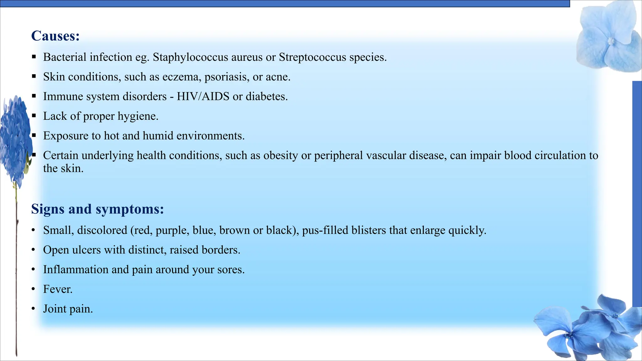 Causes:
§ Bacterial infection eg. Staphylococcus aureus or Streptococcus species.
§ Skin conditions, such as eczema, psoriasis, or acne.
§ Immune system disorders - HIV/AIDS or diabetes.
§ Lack of proper hygiene.
§ Exposure to hot and humid environments.
§ Certain underlying health conditions, such as obesity or peripheral vascular disease, can impair blood circulation to
the skin.
Signs and symptoms:
• Small, discolored (red, purple, blue, brown or black), pus-filled blisters that enlarge quickly.
• Open ulcers with distinct, raised borders.
• Inflammation and pain around your sores.
• Fever.
• Joint pain.
 