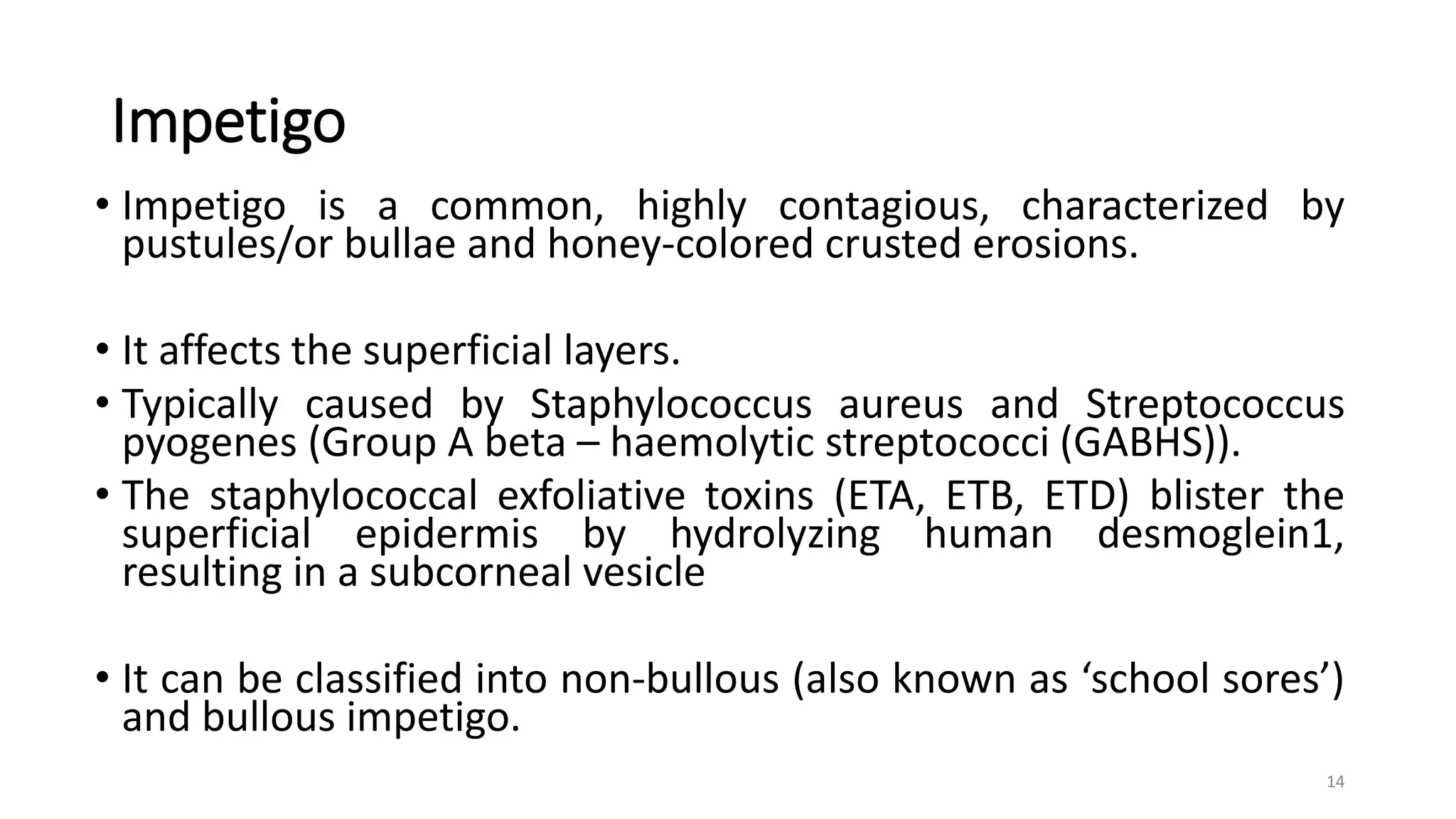 Impetigo
• Impetigo is a common, highly contagious, characterized by
pustules/or bullae and honey-colored crusted erosions.
• It affects the superficial layers.
• Typically caused by Staphylococcus aureus and Streptococcus
pyogenes (Group A beta – haemolytic streptococci (GABHS)).
• The staphylococcal exfoliative toxins (ETA, ETB, ETD) blister the
superficial epidermis by hydrolyzing human desmoglein1,
resulting in a subcorneal vesicle
• It can be classified into non-bullous (also known as ‘school sores’)
and bullous impetigo.
14
 