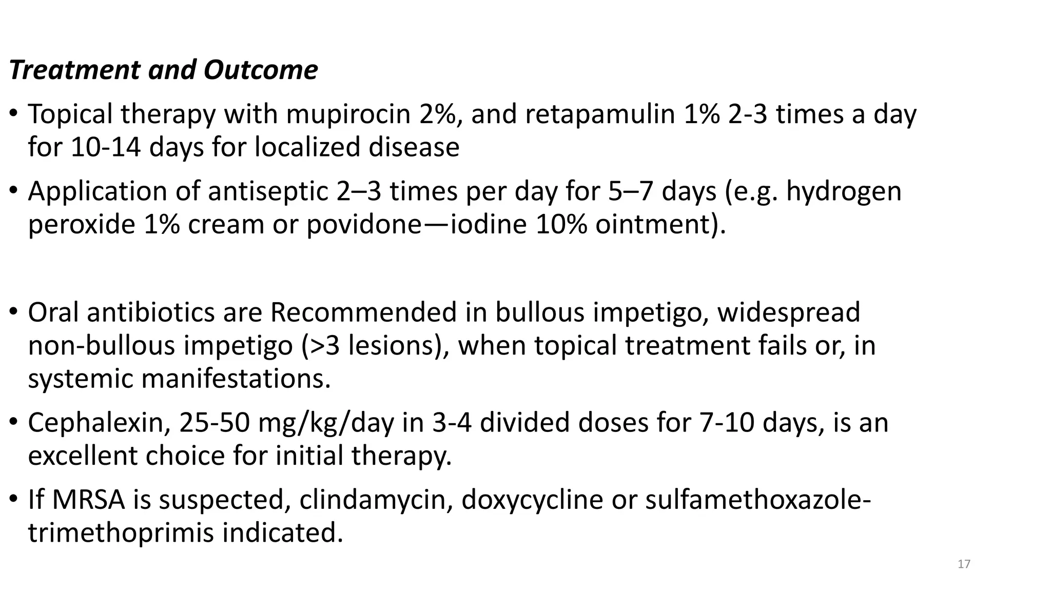 17
Treatment and Outcome
• Topical therapy with mupirocin 2%, and retapamulin 1% 2-3 times a day
for 10-14 days for localized disease
• Application of antiseptic 2–3 times per day for 5–7 days (e.g. hydrogen
peroxide 1% cream or povidone—iodine 10% ointment).
• Oral antibiotics are Recommended in bullous impetigo, widespread
non-bullous impetigo (>3 lesions), when topical treatment fails or, in
systemic manifestations.
• Cephalexin, 25-50 mg/kg/day in 3-4 divided doses for 7-10 days, is an
excellent choice for initial therapy.
• If MRSA is suspected, clindamycin, doxycycline or sulfamethoxazole-
trimethoprimis indicated.
 