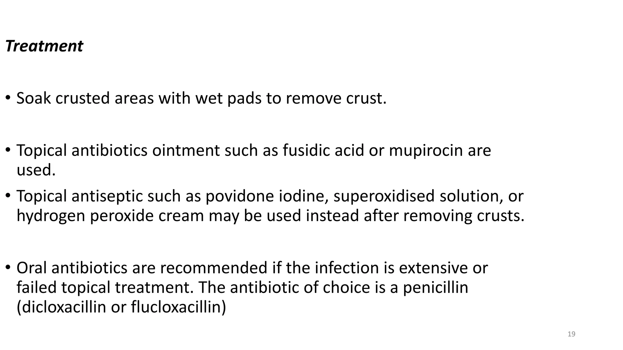 19
Treatment
• Soak crusted areas with wet pads to remove crust.
• Topical antibiotics ointment such as fusidic acid or mupirocin are
used.
• Topical antiseptic such as povidone iodine, superoxidised solution, or
hydrogen peroxide cream may be used instead after removing crusts.
• Oral antibiotics are recommended if the infection is extensive or
failed topical treatment. The antibiotic of choice is a penicillin
(dicloxacillin or flucloxacillin)
 