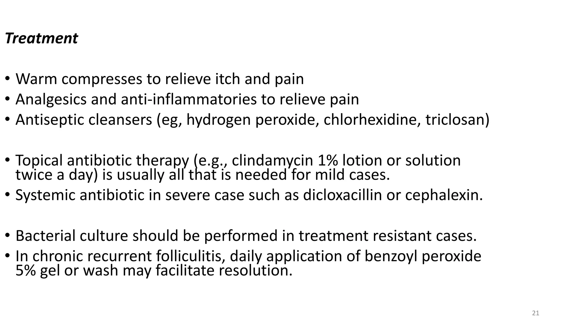 21
Treatment
• Warm compresses to relieve itch and pain
• Analgesics and anti-inflammatories to relieve pain
• Antiseptic cleansers (eg, hydrogen peroxide, chlorhexidine, triclosan)
• Topical antibiotic therapy (e.g., clindamycin 1% lotion or solution
twice a day) is usually all that is needed for mild cases.
• Systemic antibiotic in severe case such as dicloxacillin or cephalexin.
• Bacterial culture should be performed in treatment resistant cases.
• In chronic recurrent folliculitis, daily application of benzoyl peroxide
5% gel or wash may facilitate resolution.
 