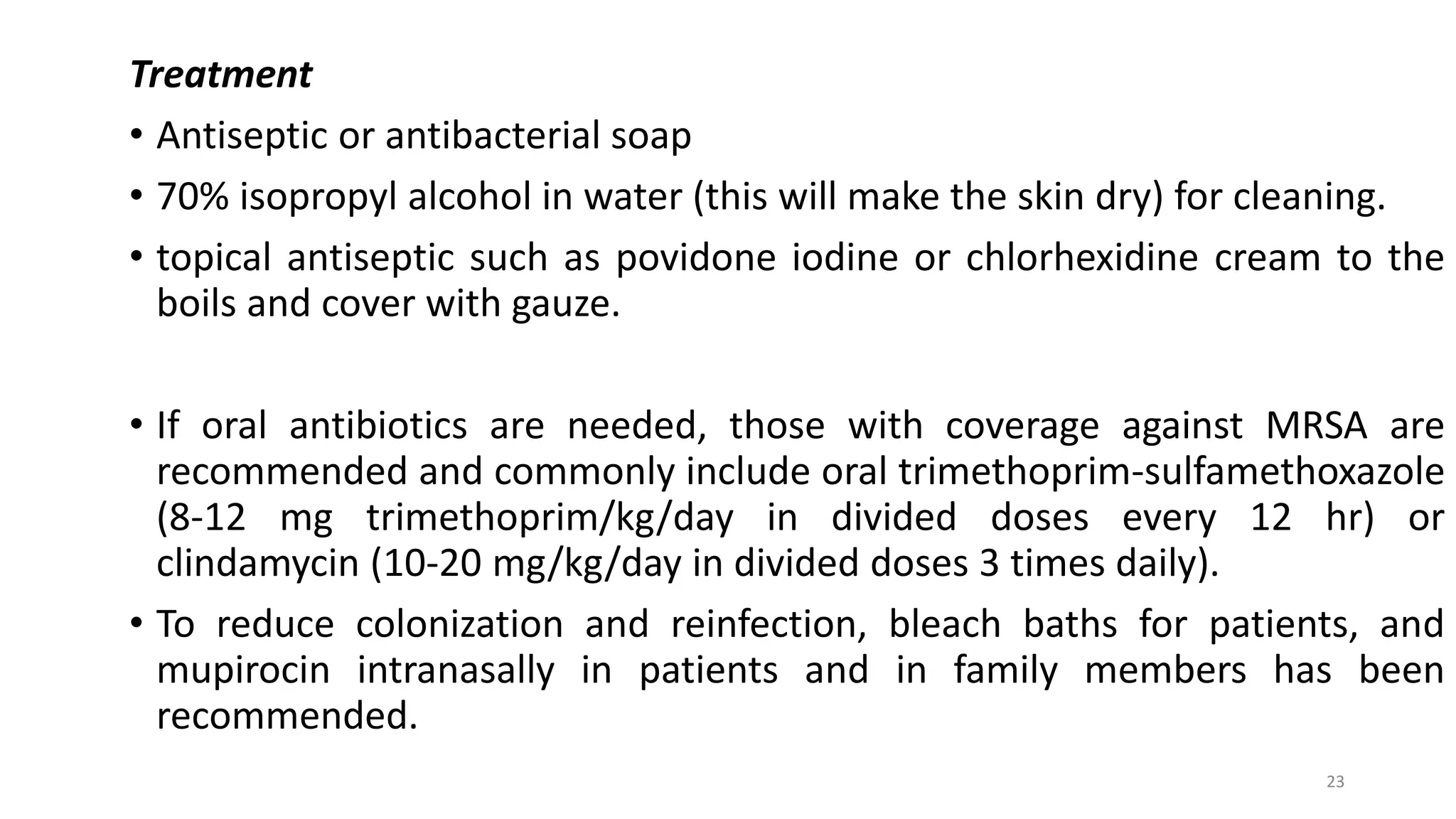 23
Treatment
• Antiseptic or antibacterial soap
• 70% isopropyl alcohol in water (this will make the skin dry) for cleaning.
• topical antiseptic such as povidone iodine or chlorhexidine cream to the
boils and cover with gauze.
• If oral antibiotics are needed, those with coverage against MRSA are
recommended and commonly include oral trimethoprim-sulfamethoxazole
(8-12 mg trimethoprim/kg/day in divided doses every 12 hr) or
clindamycin (10-20 mg/kg/day in divided doses 3 times daily).
• To reduce colonization and reinfection, bleach baths for patients, and
mupirocin intranasally in patients and in family members has been
recommended.
 