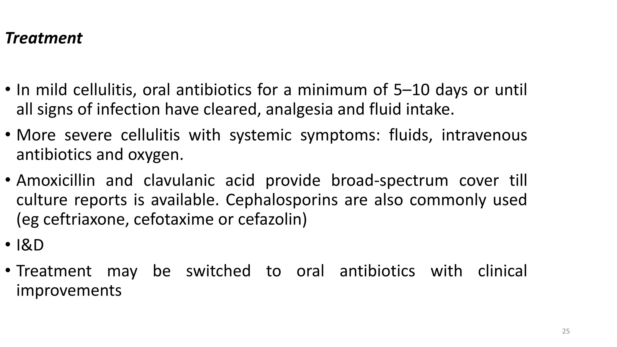25
Treatment
• In mild cellulitis, oral antibiotics for a minimum of 5–10 days or until
all signs of infection have cleared, analgesia and fluid intake.
• More severe cellulitis with systemic symptoms: fluids, intravenous
antibiotics and oxygen.
• Amoxicillin and clavulanic acid provide broad-spectrum cover till
culture reports is available. Cephalosporins are also commonly used
(eg ceftriaxone, cefotaxime or cefazolin)
• I&D
• Treatment may be switched to oral antibiotics with clinical
improvements
 