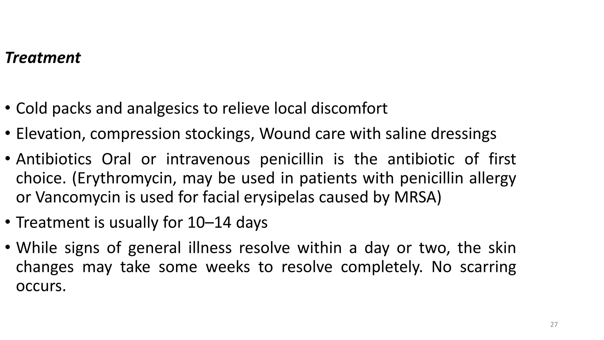 27
Treatment
• Cold packs and analgesics to relieve local discomfort
• Elevation, compression stockings, Wound care with saline dressings
• Antibiotics Oral or intravenous penicillin is the antibiotic of first
choice. (Erythromycin, may be used in patients with penicillin allergy
or Vancomycin is used for facial erysipelas caused by MRSA)
• Treatment is usually for 10–14 days
• While signs of general illness resolve within a day or two, the skin
changes may take some weeks to resolve completely. No scarring
occurs.
 