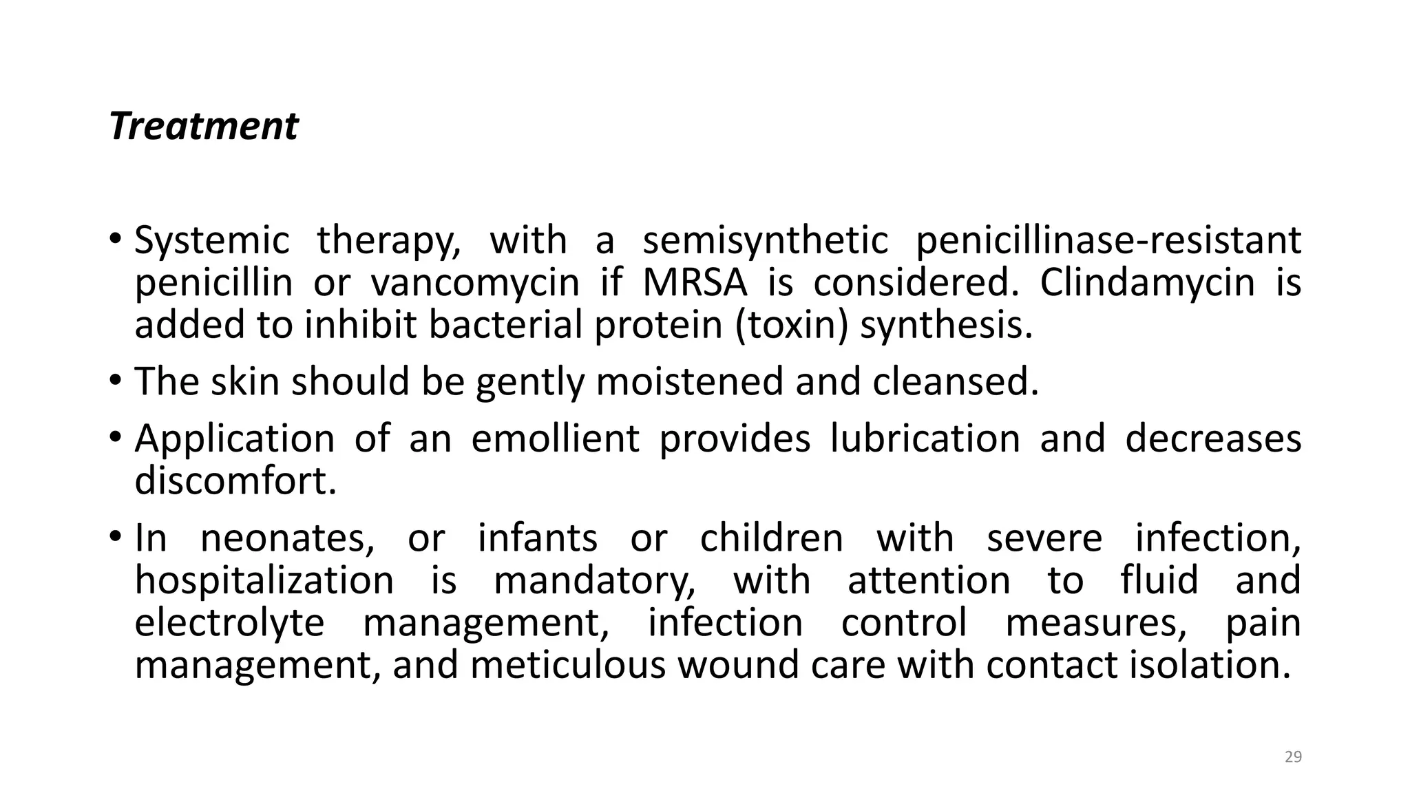 Treatment
• Systemic therapy, with a semisynthetic penicillinase-resistant
penicillin or vancomycin if MRSA is considered. Clindamycin is
added to inhibit bacterial protein (toxin) synthesis.
• The skin should be gently moistened and cleansed.
• Application of an emollient provides lubrication and decreases
discomfort.
• In neonates, or infants or children with severe infection,
hospitalization is mandatory, with attention to fluid and
electrolyte management, infection control measures, pain
management, and meticulous wound care with contact isolation.
29
 