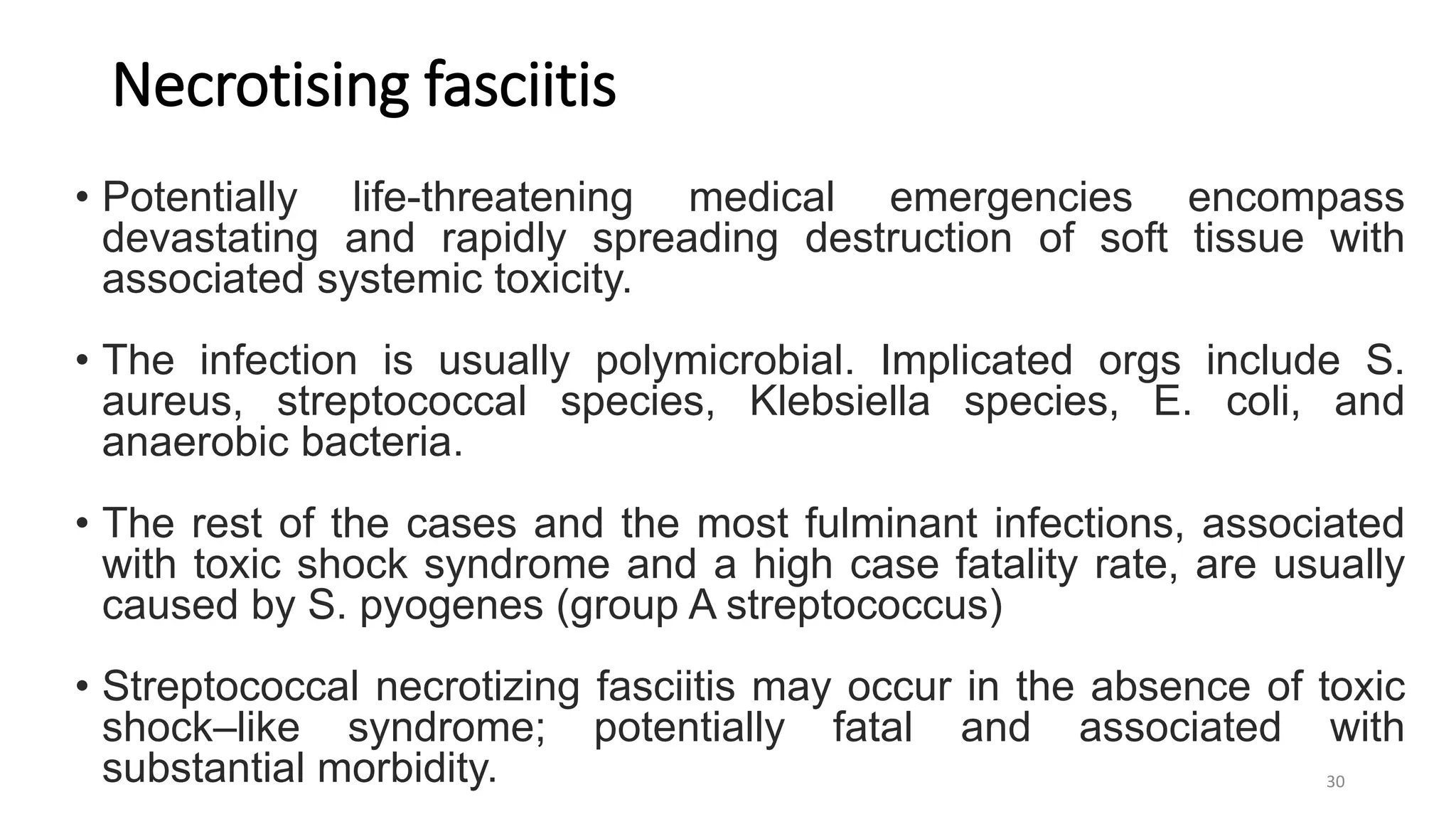 Necrotising fasciitis
• Potentially life-threatening medical emergencies encompass
devastating and rapidly spreading destruction of soft tissue with
associated systemic toxicity.
• The infection is usually polymicrobial. Implicated orgs include S.
aureus, streptococcal species, Klebsiella species, E. coli, and
anaerobic bacteria.
• The rest of the cases and the most fulminant infections, associated
with toxic shock syndrome and a high case fatality rate, are usually
caused by S. pyogenes (group A streptococcus)
• Streptococcal necrotizing fasciitis may occur in the absence of toxic
shock–like syndrome; potentially fatal and associated with
substantial morbidity. 30
 