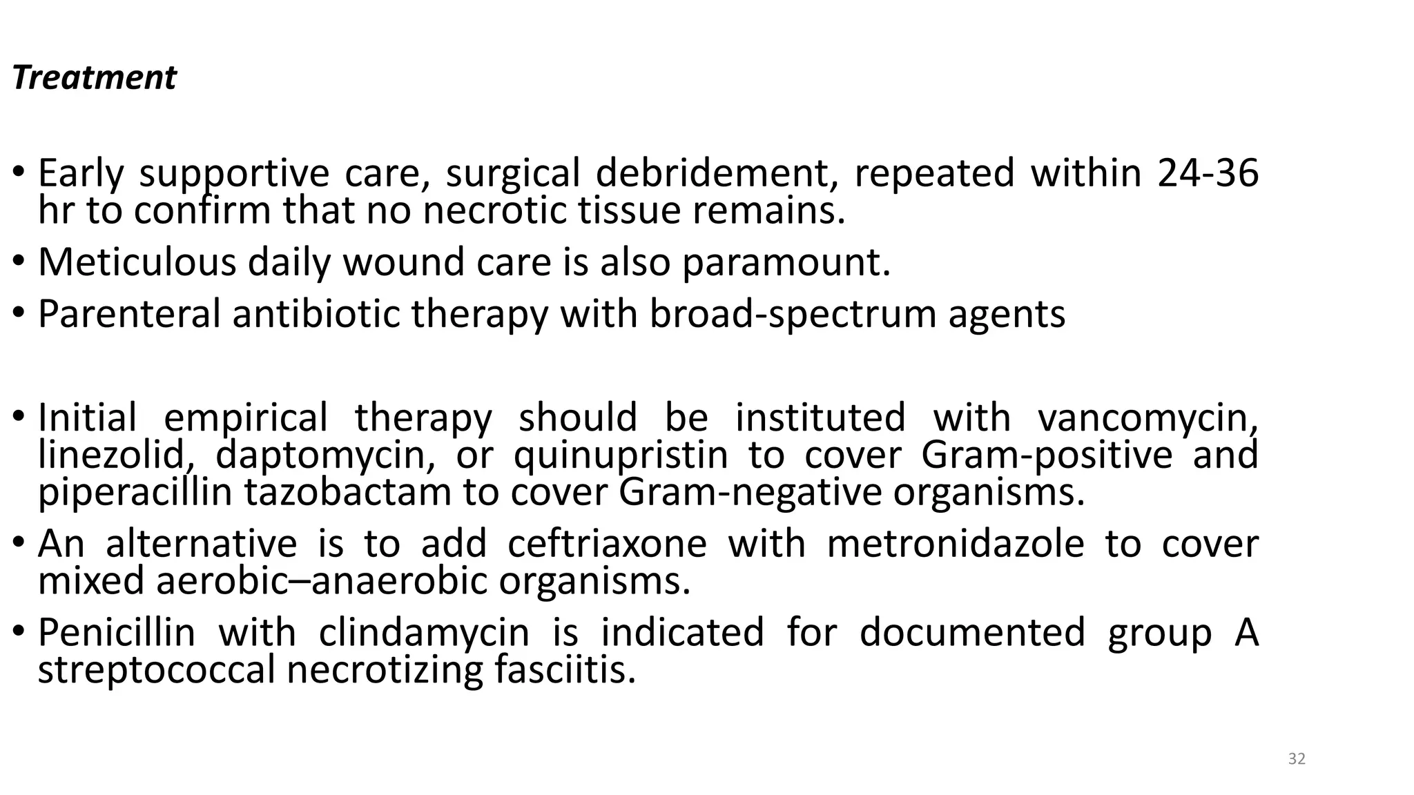 32
Treatment
• Early supportive care, surgical debridement, repeated within 24-36
hr to confirm that no necrotic tissue remains.
• Meticulous daily wound care is also paramount.
• Parenteral antibiotic therapy with broad-spectrum agents
• Initial empirical therapy should be instituted with vancomycin,
linezolid, daptomycin, or quinupristin to cover Gram-positive and
piperacillin tazobactam to cover Gram-negative organisms.
• An alternative is to add ceftriaxone with metronidazole to cover
mixed aerobic–anaerobic organisms.
• Penicillin with clindamycin is indicated for documented group A
streptococcal necrotizing fasciitis.
 