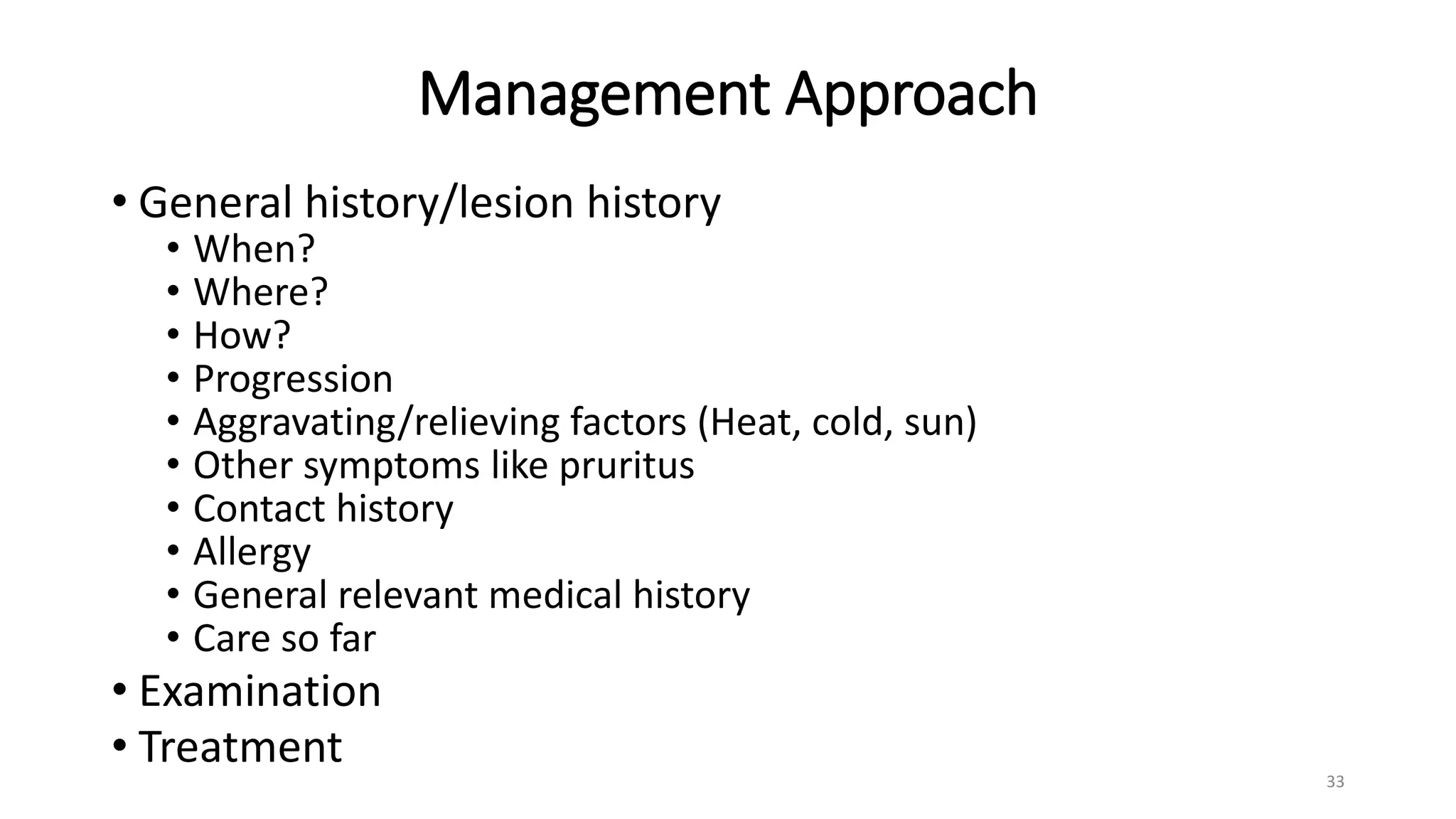 Management Approach
• General history/lesion history
• When?
• Where?
• How?
• Progression
• Aggravating/relieving factors (Heat, cold, sun)
• Other symptoms like pruritus
• Contact history
• Allergy
• General relevant medical history
• Care so far
• Examination
• Treatment
33
 