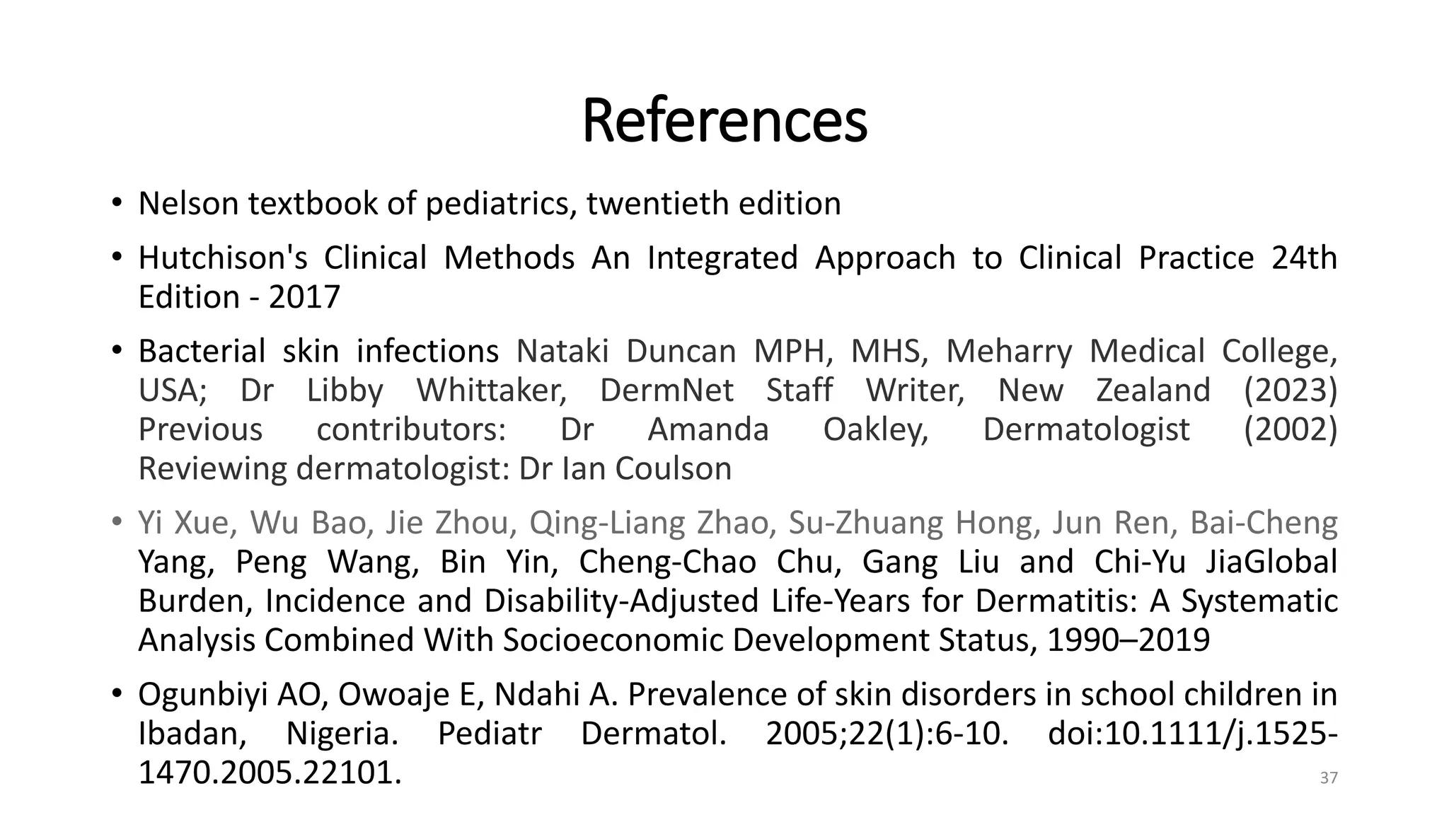 References
• Nelson textbook of pediatrics, twentieth edition
• Hutchison's Clinical Methods An Integrated Approach to Clinical Practice 24th
Edition - 2017
• Bacterial skin infections Nataki Duncan MPH, MHS, Meharry Medical College,
USA; Dr Libby Whittaker, DermNet Staff Writer, New Zealand (2023)
Previous contributors: Dr Amanda Oakley, Dermatologist (2002)
Reviewing dermatologist: Dr Ian Coulson
• Yi Xue, Wu Bao, Jie Zhou, Qing-Liang Zhao, Su-Zhuang Hong, Jun Ren, Bai-Cheng
Yang, Peng Wang, Bin Yin, Cheng-Chao Chu, Gang Liu and Chi-Yu JiaGlobal
Burden, Incidence and Disability-Adjusted Life-Years for Dermatitis: A Systematic
Analysis Combined With Socioeconomic Development Status, 1990–2019
• Ogunbiyi AO, Owoaje E, Ndahi A. Prevalence of skin disorders in school children in
Ibadan, Nigeria. Pediatr Dermatol. 2005;22(1):6-10. doi:10.1111/j.1525-
1470.2005.22101. 37
 