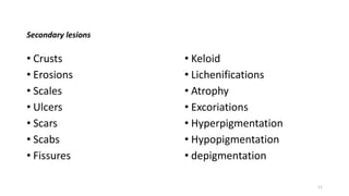 Secondary lesions
• Crusts
• Erosions
• Scales
• Ulcers
• Scars
• Scabs
• Fissures
• Keloid
• Lichenifications
• Atrophy
• Excoriations
• Hyperpigmentation
• Hypopigmentation
• depigmentation
11
 
