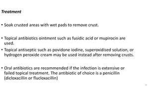 19
Treatment
• Soak crusted areas with wet pads to remove crust.
• Topical antibiotics ointment such as fusidic acid or mupirocin are
used.
• Topical antiseptic such as povidone iodine, superoxidised solution, or
hydrogen peroxide cream may be used instead after removing crusts.
• Oral antibiotics are recommended if the infection is extensive or
failed topical treatment. The antibiotic of choice is a penicillin
(dicloxacillin or flucloxacillin)
 