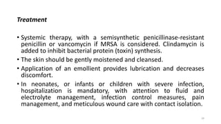 Treatment
• Systemic therapy, with a semisynthetic penicillinase-resistant
penicillin or vancomycin if MRSA is considered. Clindamycin is
added to inhibit bacterial protein (toxin) synthesis.
• The skin should be gently moistened and cleansed.
• Application of an emollient provides lubrication and decreases
discomfort.
• In neonates, or infants or children with severe infection,
hospitalization is mandatory, with attention to fluid and
electrolyte management, infection control measures, pain
management, and meticulous wound care with contact isolation.
29
 