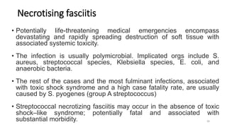Necrotising fasciitis
• Potentially life-threatening medical emergencies encompass
devastating and rapidly spreading destruction of soft tissue with
associated systemic toxicity.
• The infection is usually polymicrobial. Implicated orgs include S.
aureus, streptococcal species, Klebsiella species, E. coli, and
anaerobic bacteria.
• The rest of the cases and the most fulminant infections, associated
with toxic shock syndrome and a high case fatality rate, are usually
caused by S. pyogenes (group A streptococcus)
• Streptococcal necrotizing fasciitis may occur in the absence of toxic
shock–like syndrome; potentially fatal and associated with
substantial morbidity. 30
 