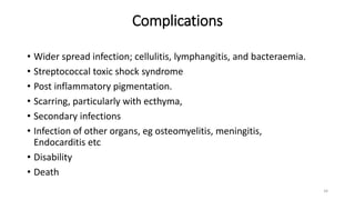 Complications
• Wider spread infection; cellulitis, lymphangitis, and bacteraemia.
• Streptococcal toxic shock syndrome
• Post inflammatory pigmentation.
• Scarring, particularly with ecthyma,
• Secondary infections
• Infection of other organs, eg osteomyelitis, meningitis,
Endocarditis etc
• Disability
• Death
34
 