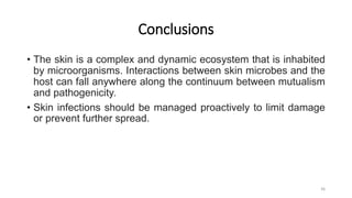 Conclusions
• The skin is a complex and dynamic ecosystem that is inhabited
by microorganisms. Interactions between skin microbes and the
host can fall anywhere along the continuum between mutualism
and pathogenicity.
• Skin infections should be managed proactively to limit damage
or prevent further spread.
36
 