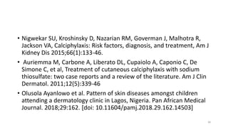 • Nigwekar SU, Kroshinsky D, Nazarian RM, Goverman J, Malhotra R,
Jackson VA, Calciphylaxis: Risk factors, diagnosis, and treatment, Am J
Kidney Dis 2015;66(1):133-46.
• Auriemma M, Carbone A, Liberato DL, Cupaiolo A, Caponio C, De
Simone C, et al, Treatment of cutaneous calciphylaxis with sodium
thiosulfate: two case reports and a review of the literature. Am J Clin
Dermatol. 2011;12(5):339-46
• Olusola Ayanlowo et al. Pattern of skin diseases amongst children
attending a dermatology clinic in Lagos, Nigeria. Pan African Medical
Journal. 2018;29:162. [doi: 10.11604/pamj.2018.29.162.14503]
38
 