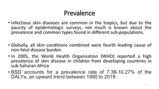 Prevalence
• Infectious skin diseases are common in the tropics, but due to the
paucity of epidemiologic surveys, not much is known about the
prevalence and common types found in different sub-populations.
• Globally, all skin conditions combined were fourth leading cause of
non-fatal disease burden.
• In 2005, the World Health Organisation (WHO) reported a high
prevalence of skin disease in children from developing countries in
sub-Saharan Africa
• BSD accounts for a prevalence rate of 7.38-10.27% of the
DALYs, an upward trend between 1990 to 2019.
4
 