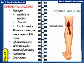 DIFFERENTIAL DIAGNOSIS
• Aneurysm
• especiallyin
poplitelal
• Femoral
• & axillaryregions
• Thrombosedaneurysm
may be warm, soft &
tender
• Soft issues tumors :
sarcomasmay be
smooth,soft, & warme
• Haematoma
• Cold Abscess
 