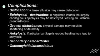 Complications:
• Dislocation: a tense effusion may cause dislocation
• Epiphyseal destruction: in neglected infants the largely
cartilaginous epiphysis may be destroyed ,leaving an unstable
pseudarthrosis.
• Growth disturbance: physeal damage may result in
shortening or deformity
• Ankylosis: if articular cartilage is eroded healing may lead to
ankylosis
• Secondary osteoarthritis
• Osteomyleitis/abcess/sinus
 