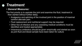 Treatment
• General Measures:
The first priority is to aspirate the joint and examine the fluid, treatment is
then started without further delay.
• Analgesics and splinting of the involved joint in the position of maximal
comfort alleviate pain.
• Fluid replacement and nutritional support may be required.
• Other foci of infection and any coexisting medical conditions must be
identified and treated appropriately
• Intravenous antibiotics should be given empirically and started as soon
as joint fluid and blood sample have been taken for culture
 