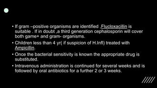 • If gram –positive organisms are identified ,Flucloxacillin is
suitable . If in doubt ,a third generation cephalosporin will cover
both game+ and gram- organisms.
• Children less than 4 yr( if suspicion of H.Infl) treated with
Ampicillin.
• Once the bacterial sensitivity is known the appropriate drug is
substituted.
• Intravenous administration is continued for several weeks and is
followed by oral antibiotics for a further 2 or 3 weeks.
 