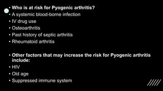 • Who is at risk for Pyogenic arthritis?
• A systemic blood-borne infection
• IV drug use
• Osteoarthritis
• Past history of septic arthritis
• Rheumatoid arthritis
• Other factors that may increase the risk for Pyogenic arthritis
include:
• HIV
• Old age
• Suppressed immune system
 
