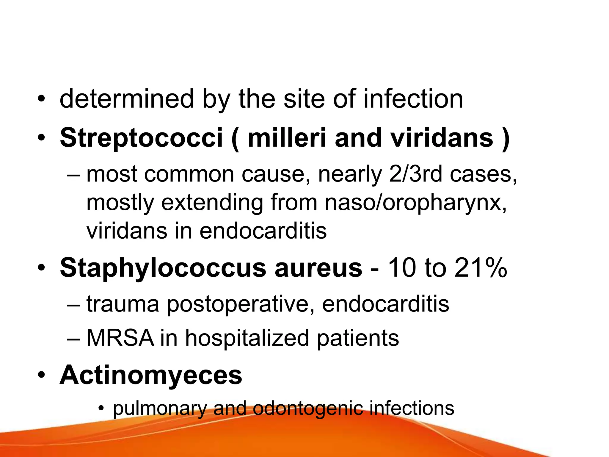 • determined by the site of infection
• Streptococci ( milleri and viridans )
– most common cause, nearly 2/3rd cases,
mostly extending from naso/oropharynx,
viridans in endocarditis
• Staphylococcus aureus - 10 to 21%
– trauma postoperative, endocarditis
– MRSA in hospitalized patients
• Actinomyeces
• pulmonary and odontogenic infections
 