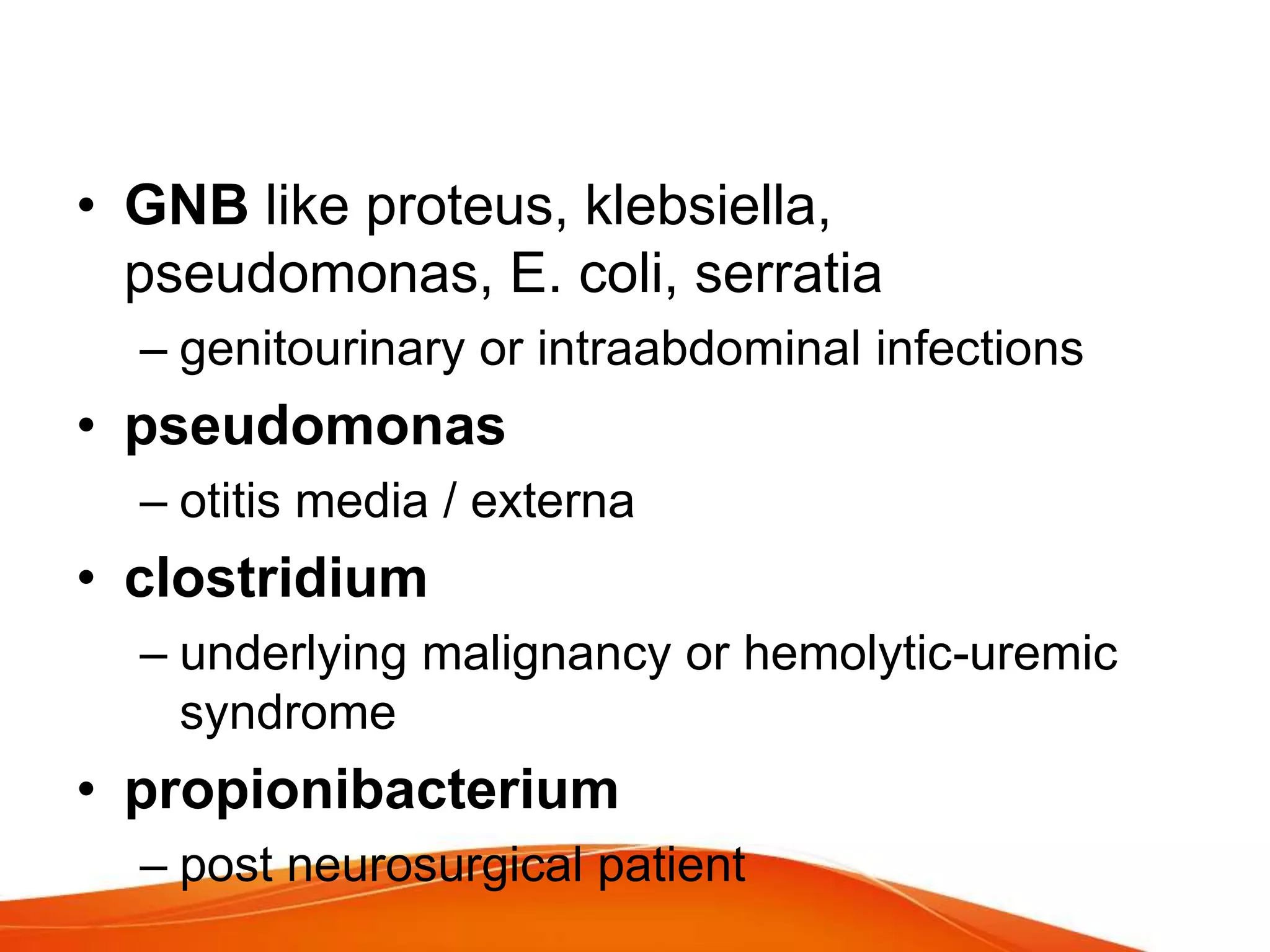 • GNB like proteus, klebsiella,
pseudomonas, E. coli, serratia
– genitourinary or intraabdominal infections
• pseudomonas
– otitis media / externa
• clostridium
– underlying malignancy or hemolytic-uremic
syndrome
• propionibacterium
– post neurosurgical patient
 