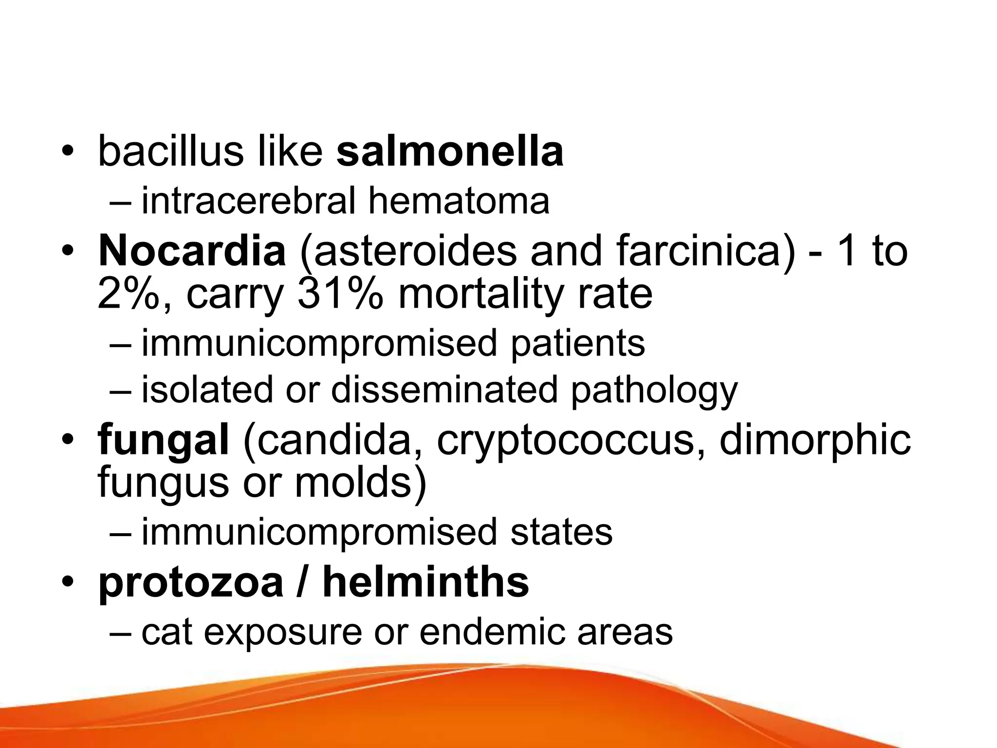 • bacillus like salmonella
– intracerebral hematoma
• Nocardia (asteroides and farcinica) - 1 to
2%, carry 31% mortality rate
– immunicompromised patients
– isolated or disseminated pathology
• fungal (candida, cryptococcus, dimorphic
fungus or molds)
– immunicompromised states
• protozoa / helminths
– cat exposure or endemic areas
 