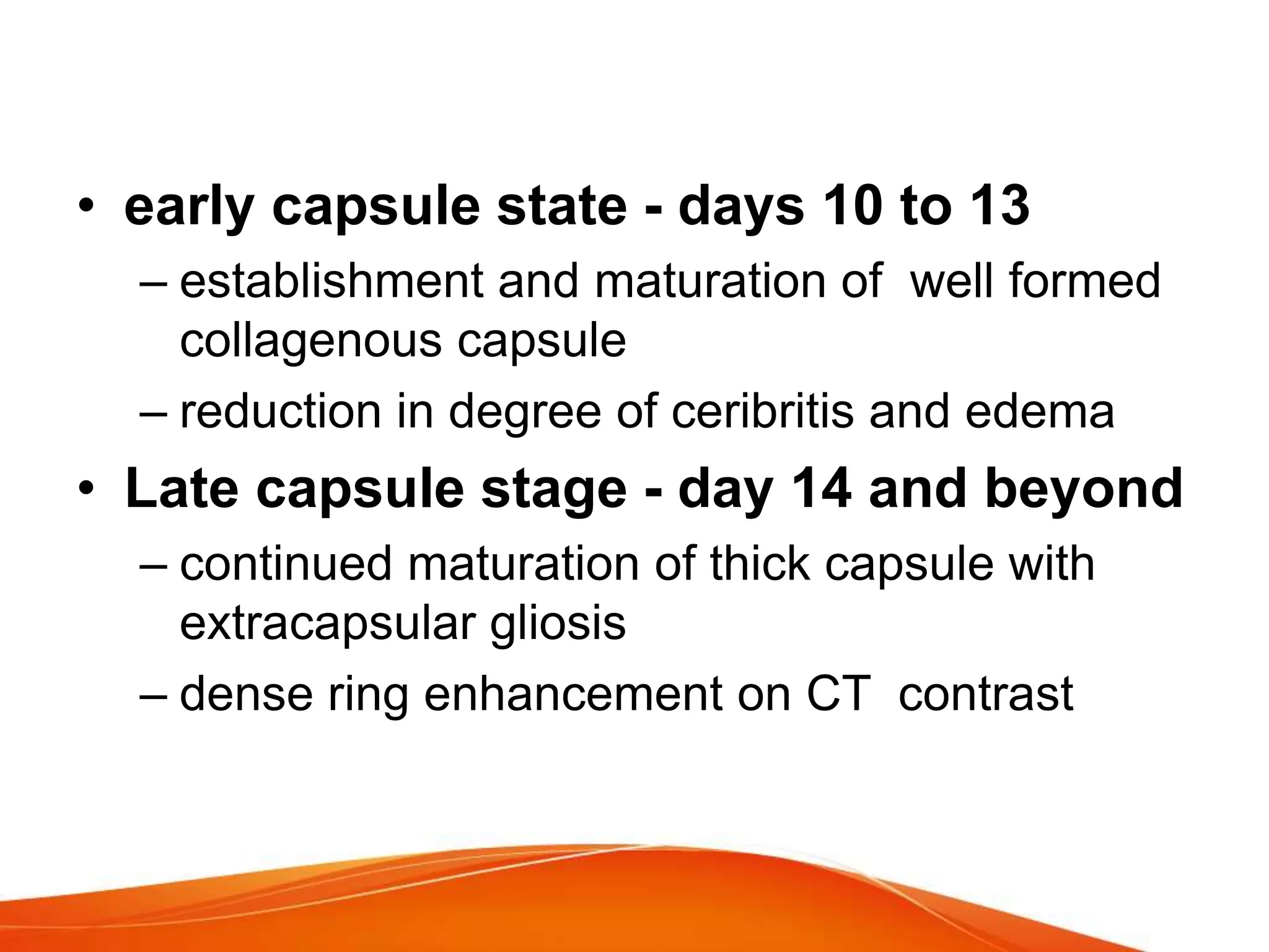 • early capsule state - days 10 to 13
– establishment and maturation of well formed
collagenous capsule
– reduction in degree of ceribritis and edema
• Late capsule stage - day 14 and beyond
– continued maturation of thick capsule with
extracapsular gliosis
– dense ring enhancement on CT contrast
 