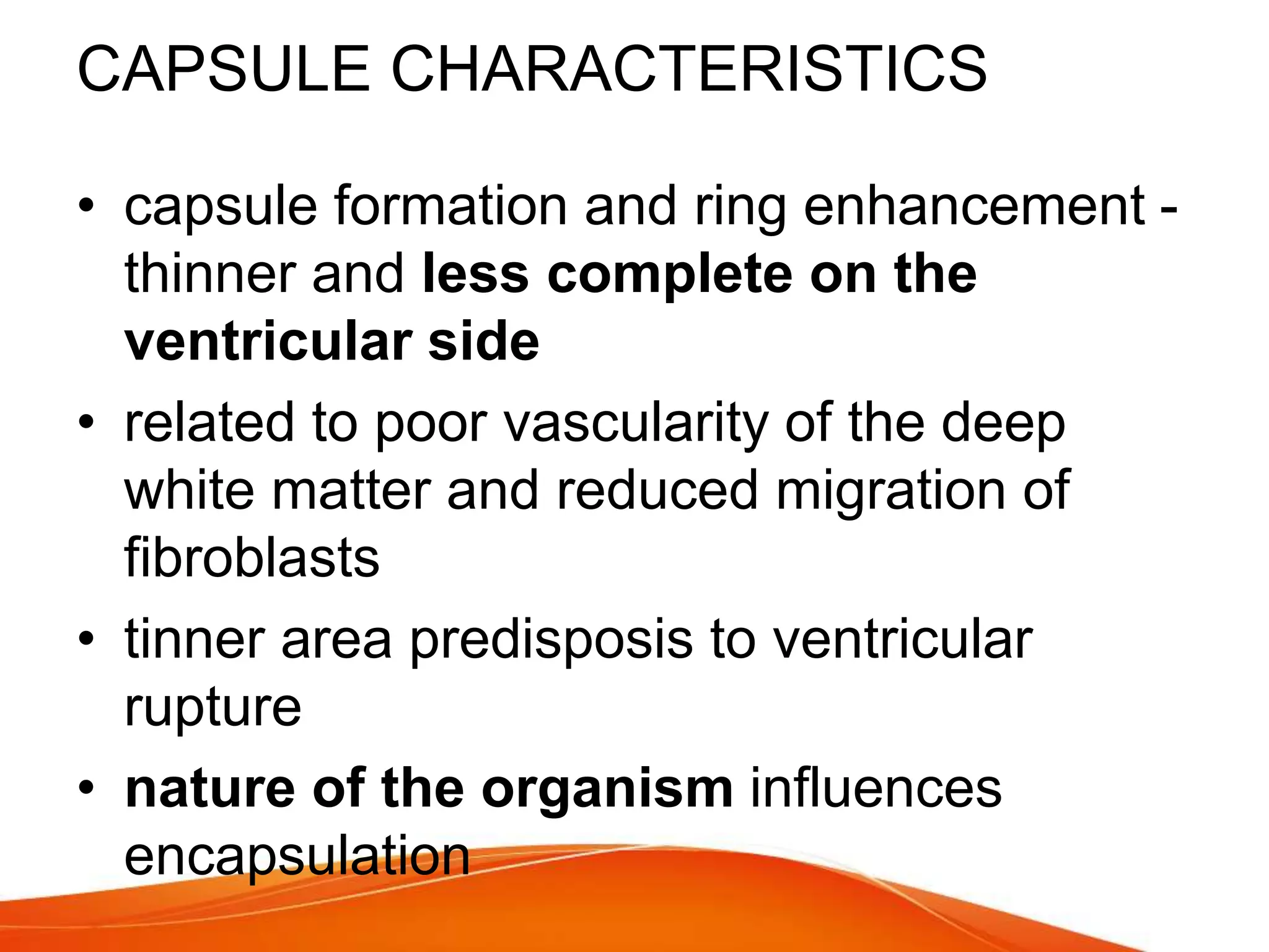 CAPSULE CHARACTERISTICS
• capsule formation and ring enhancement -
thinner and less complete on the
ventricular side
• related to poor vascularity of the deep
white matter and reduced migration of
fibroblasts
• tinner area predisposis to ventricular
rupture
• nature of the organism influences
encapsulation
 