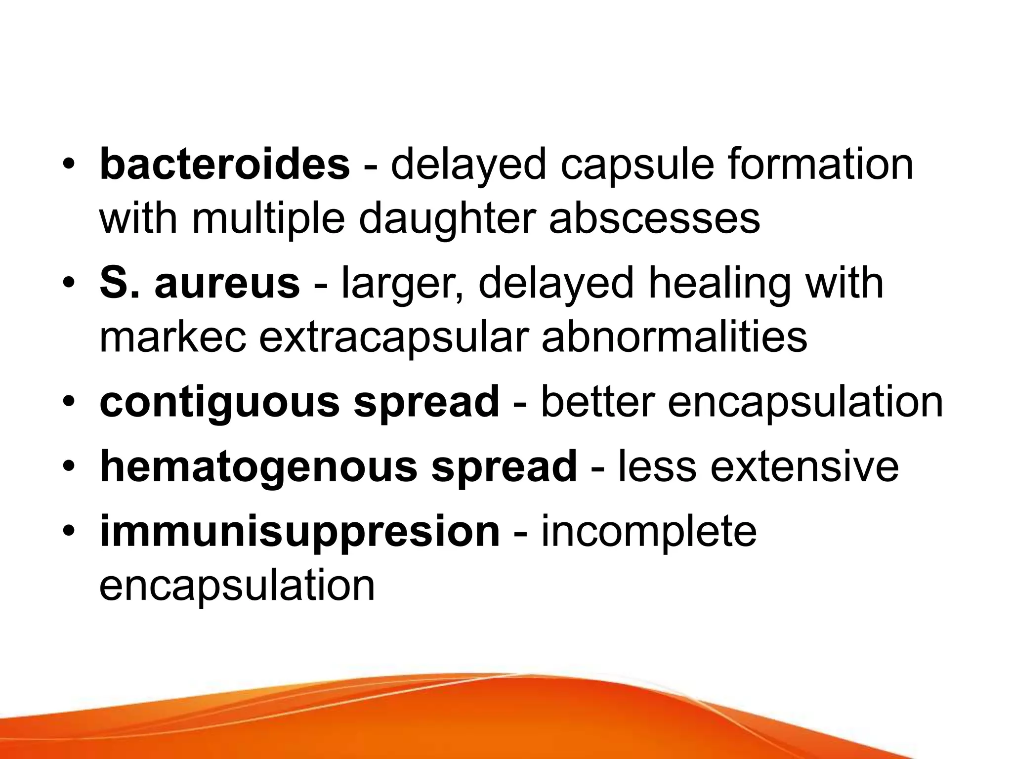 • bacteroides - delayed capsule formation
with multiple daughter abscesses
• S. aureus - larger, delayed healing with
markec extracapsular abnormalities
• contiguous spread - better encapsulation
• hematogenous spread - less extensive
• immunisuppresion - incomplete
encapsulation
 