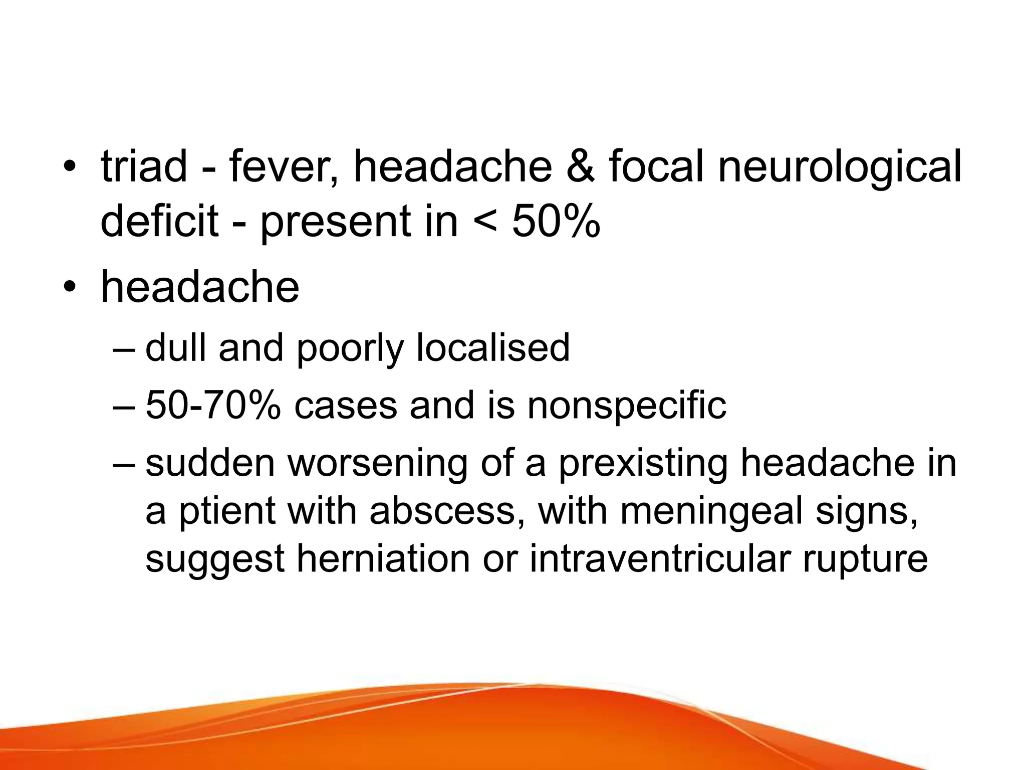 • triad - fever, headache & focal neurological
deficit - present in < 50%
• headache
– dull and poorly localised
– 50-70% cases and is nonspecific
– sudden worsening of a prexisting headache in
a ptient with abscess, with meningeal signs,
suggest herniation or intraventricular rupture
 