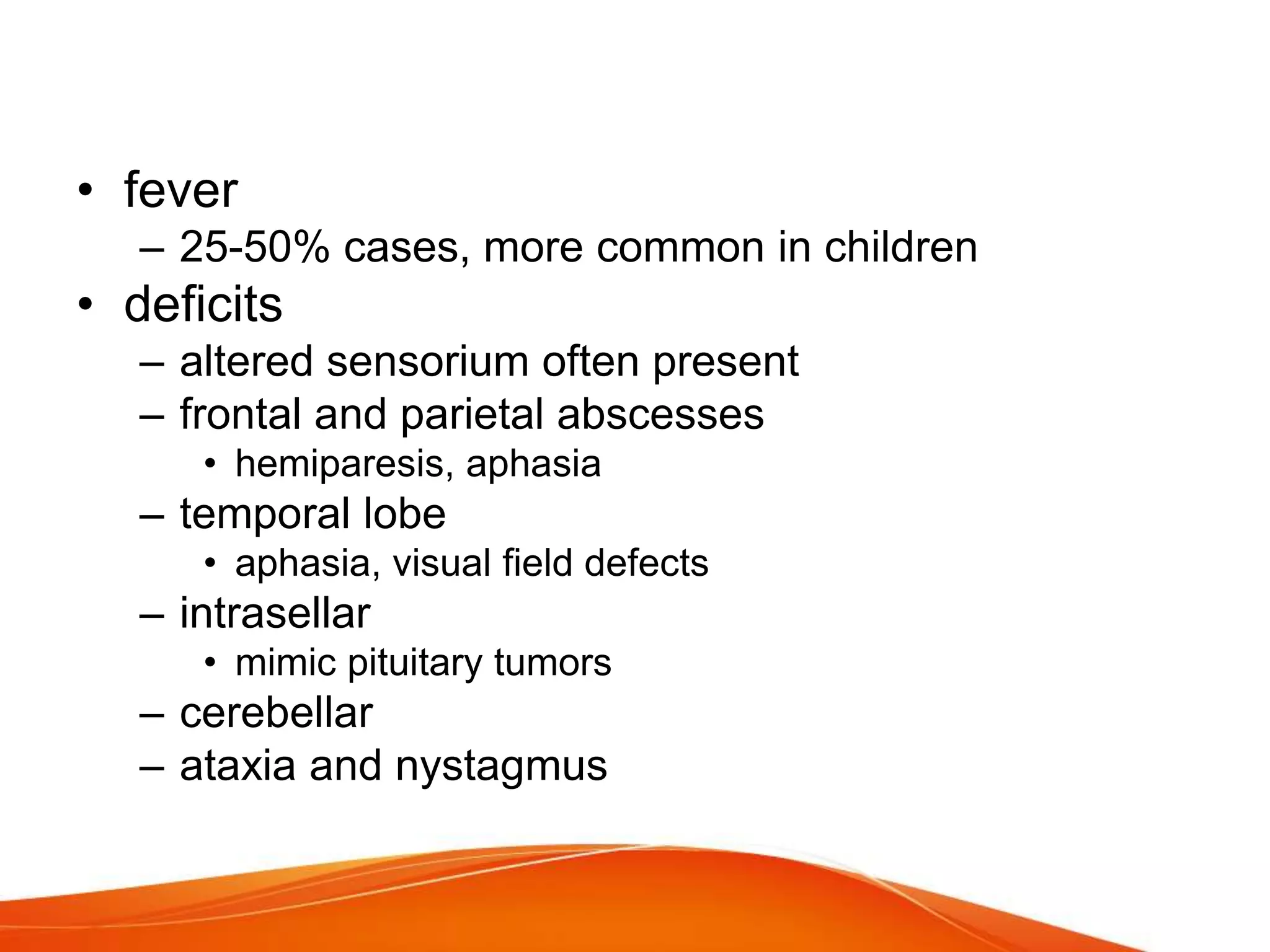 • fever
– 25-50% cases, more common in children
• deficits
– altered sensorium often present
– frontal and parietal abscesses
• hemiparesis, aphasia
– temporal lobe
• aphasia, visual field defects
– intrasellar
• mimic pituitary tumors
– cerebellar
– ataxia and nystagmus
 