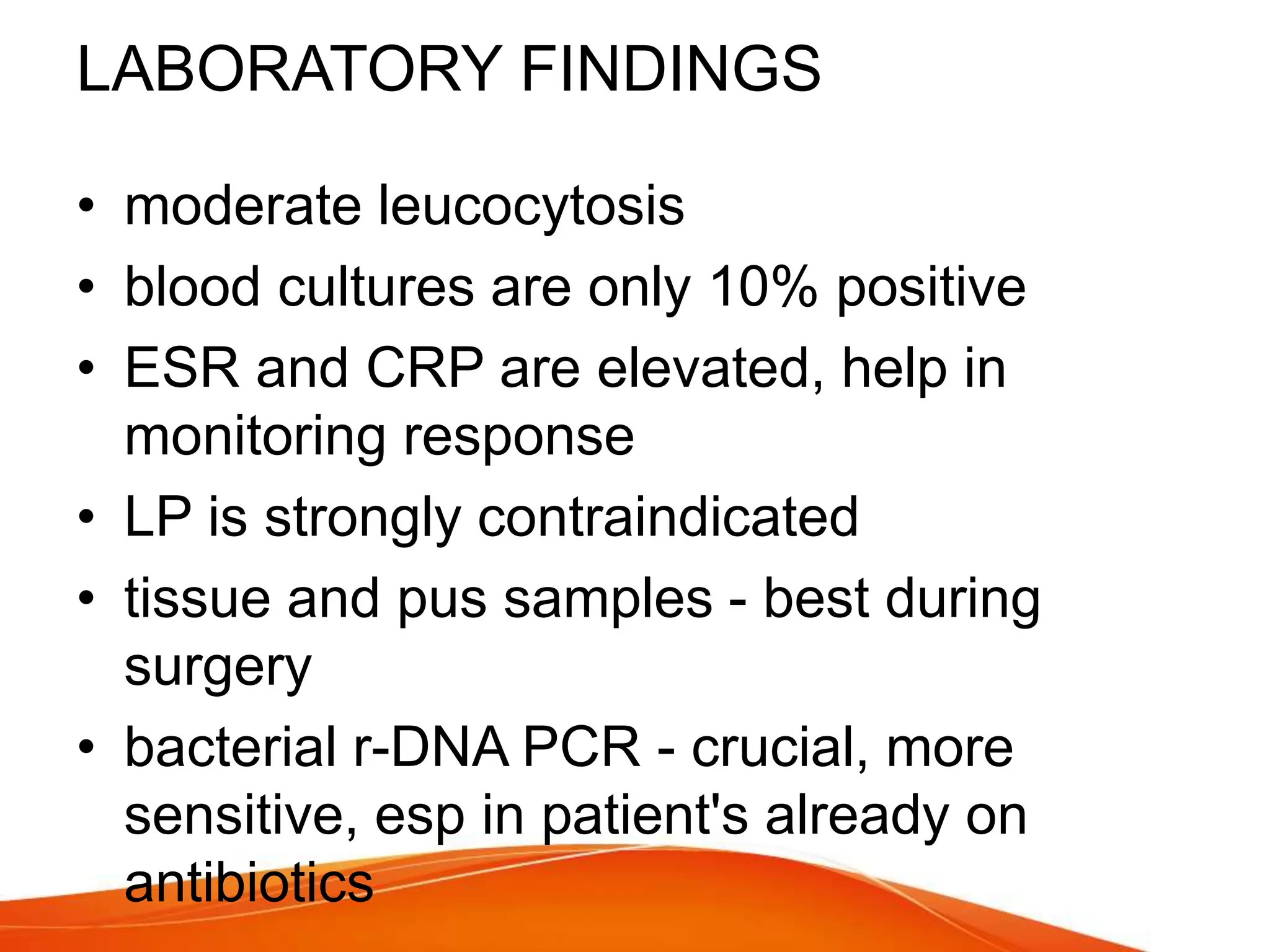 LABORATORY FINDINGS
• moderate leucocytosis
• blood cultures are only 10% positive
• ESR and CRP are elevated, help in
monitoring response
• LP is strongly contraindicated
• tissue and pus samples - best during
surgery
• bacterial r-DNA PCR - crucial, more
sensitive, esp in patient's already on
antibiotics
 