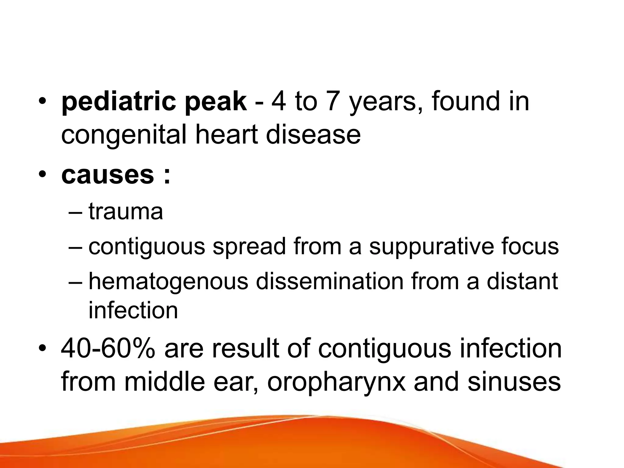 • pediatric peak - 4 to 7 years, found in
congenital heart disease
• causes :
– trauma
– contiguous spread from a suppurative focus
– hematogenous dissemination from a distant
infection
• 40-60% are result of contiguous infection
from middle ear, oropharynx and sinuses
 